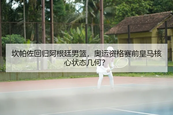 坎帕佐回归阿根廷男篮，奥运资格赛前皇马核心状态几何？