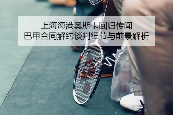 上海海港奥斯卡回归传闻 巴甲合同解约谈判细节与前景解析